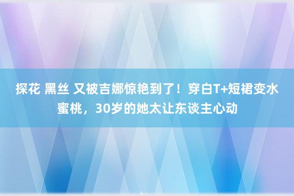 探花 黑丝 又被吉娜惊艳到了！穿白T+短裙变水蜜桃，30岁的她太让东谈主心动