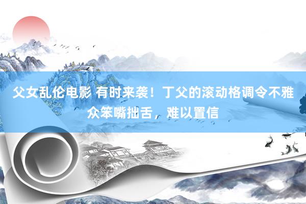 父女乱伦电影 有时来袭！丁父的滚动格调令不雅众笨嘴拙舌，难以置信