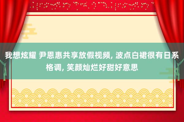 我想炫耀 尹恩惠共享放假视频， 波点白裙很有日系格调， 笑颜灿烂好甜好意思