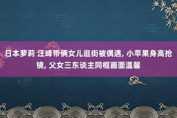 日本萝莉 汪峰带俩女儿逛街被偶遇， 小苹果身高抢镜， 父女三东谈主同框画面温馨