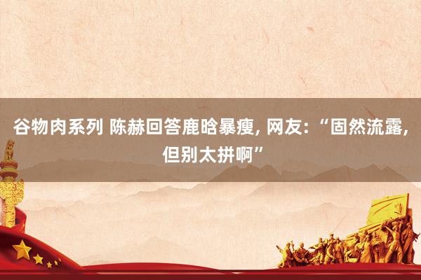 谷物肉系列 陈赫回答鹿晗暴瘦, 网友: “固然流露, 但别太拼啊”
