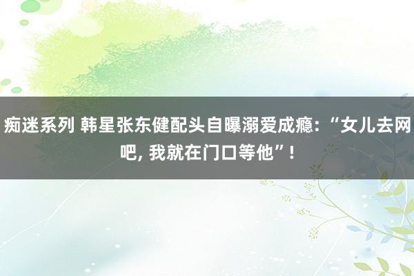 痴迷系列 韩星张东健配头自曝溺爱成瘾: “女儿去网吧， 我就在门口等他”!