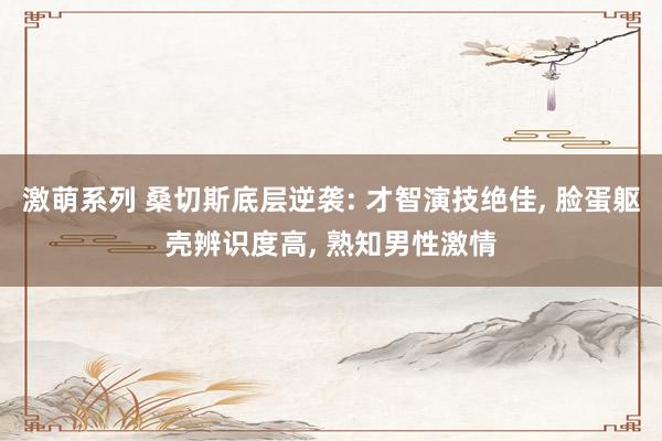 激萌系列 桑切斯底层逆袭: 才智演技绝佳， 脸蛋躯壳辨识度高， 熟知男性激情